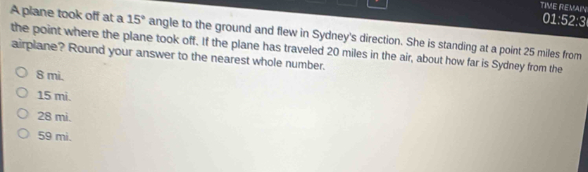 TIME REMAIN
01:52:3
A plane took off at a 15° angle to the ground and flew in Sydney's direction. She is standing at a point 25 miles from
the point where the plane took off. If the plane has traveled 20 miles in the air, about how far is Sydney from the
airplane? Round your answer to the nearest whole number.
8 mi.
15 mi.
28 mi.
59 mi.