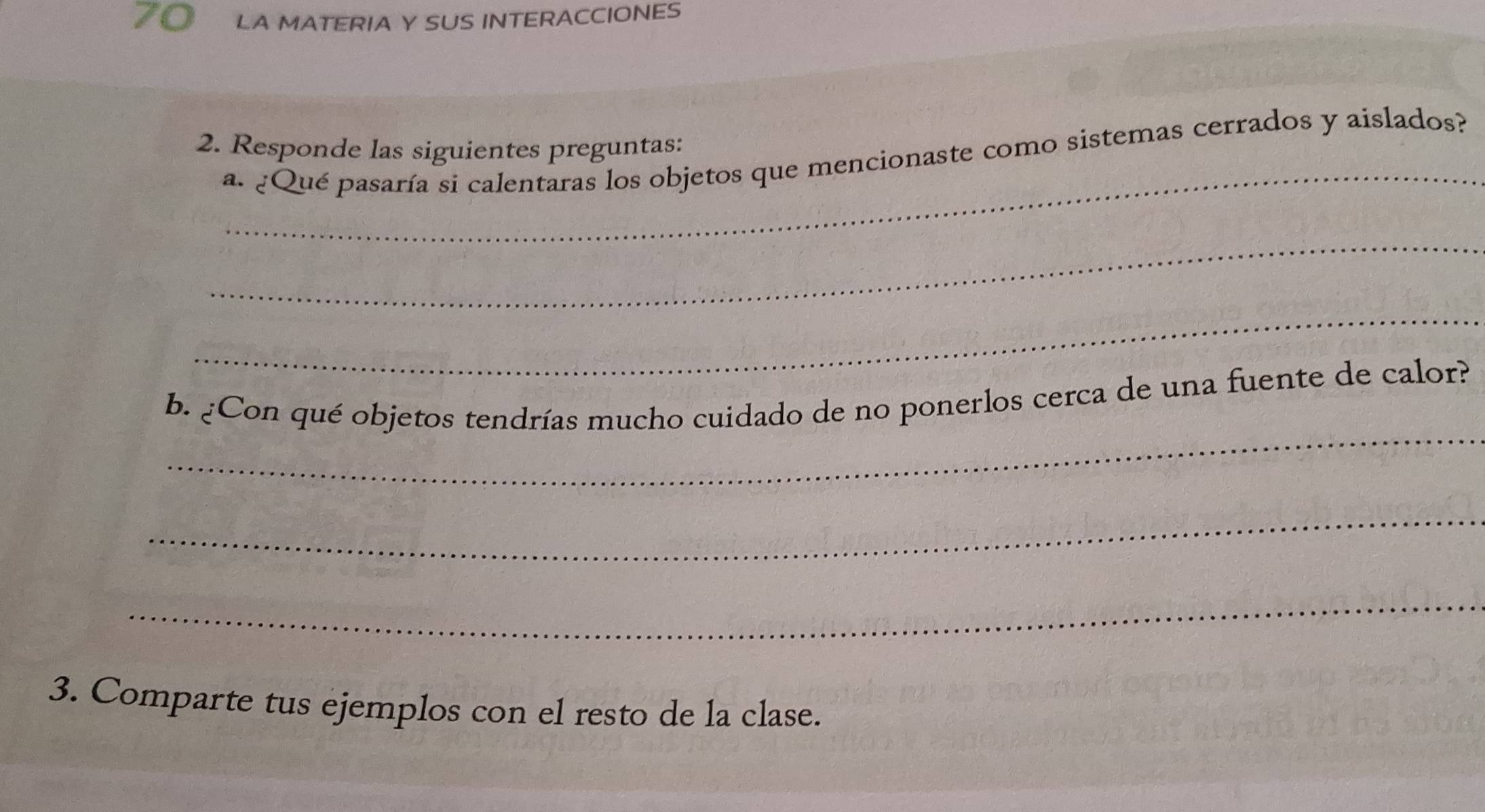 LA MATERIA Y SUS INTERACCIONES 
_ 
2. Responde las siguientes preguntas: 
a. ¿Qué pasaría si calentaras los objetos que mencionaste como sistemas cerrados y aislados? 
_ 
_ 
_ 
b. ¿Con qué objetos tendrías mucho cuidado de no ponerlos cerca de una fuente de calor? 
_ 
_ 
3. Comparte tus ejemplos con el resto de la clase.