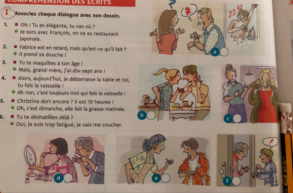 3 
1 Associez chaque dialogue avec son dessin. 
1. Oh ! Tu es élégante, tu vas où ? 
Je sors avec François, on va au restaurant 
japonais. 
2. Fabrice est en retard, mais qu’est-ce qu'il fait ? 
Il prend sa douche ! 
3. Tu te maquilles à ton âge ! 
Mais, grand-mère, j'ai dix-sept ans ! 
4. Alors, aujourd’hui, je débarrasse la table et toi, 
tu fais la vaisselle ! 
Ah non, c'est toujours moi qui fais la vaisselle ! 
5. Christine dort encore ? Il est 10 heures ! 
Oh, c’est dimanche, elle fait la grasse matinée. 
6. Tu te déshabilles déjà ? 
b 
Oui, je suis trop fatigué, je vais me coucher.