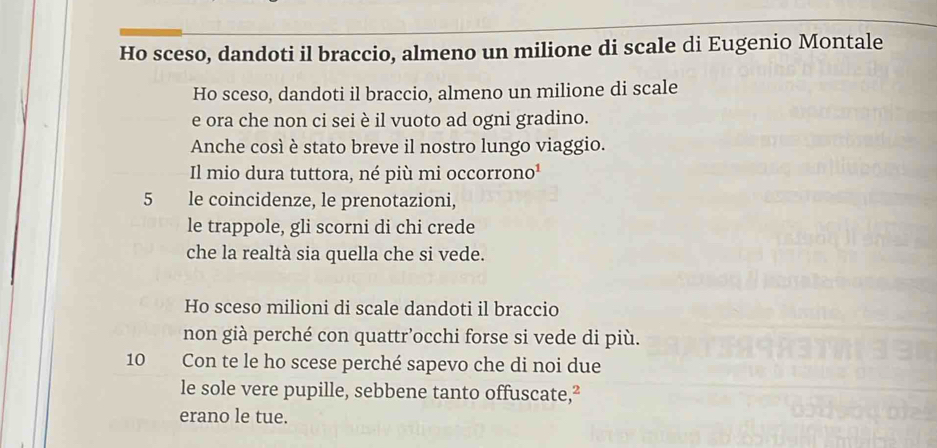 Ho sceso, dandoti il braccio, almeno un milione di scale di Eugenio Montale
Ho sceso, dandoti il braccio, almeno un milione di scale
e ora che non ci sei è il vuoto ad ogni gradino.
Anche così è stato breve il nostro lungo viaggio.
Il mio dura tuttora, né più mi occorrono¹
5 le coincidenze, le prenotazioni,
le trappole, gli scorni di chi crede
che la realtà sia quella che si vede.
Ho sceso milioni di scale dandoti il braccio
non già perché con quattr’occhi forse si vede di più.
10 Con te le ho scese perché sapevo che di noi due
le sole vere pupille, sebbene tanto offuscate,²
erano le tue.