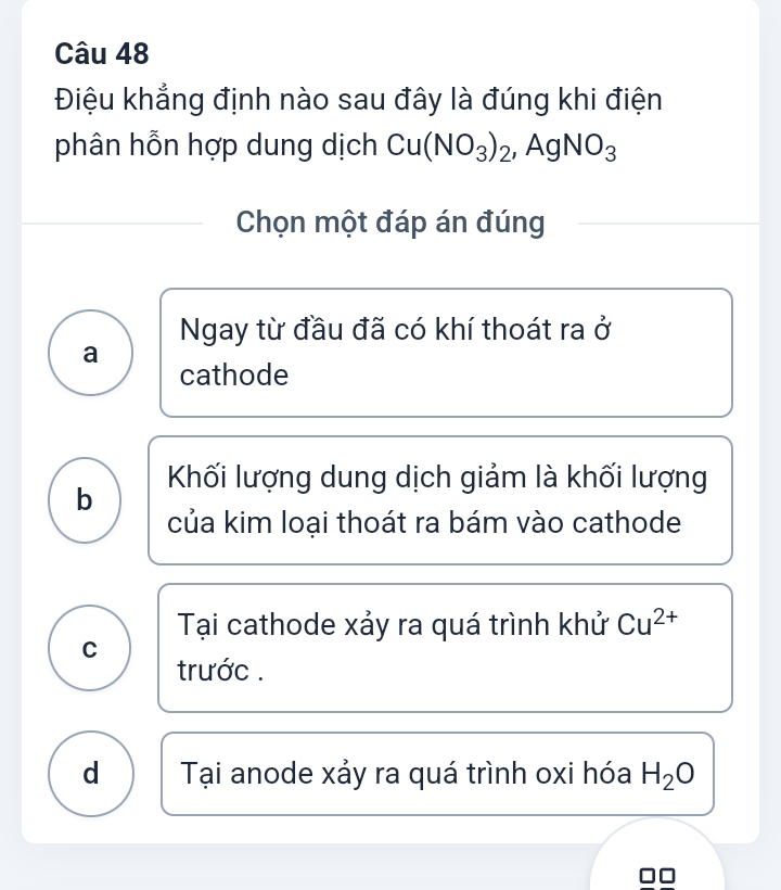 Điệu khẳng định nào sau đây là đúng khi điện
phân hỗn hợp dung dịch Cu(NO_3)_2, AgNO_3
Chọn một đáp án đúng
Ngay từ đầu đã có khí thoát ra ở
a
cathode
Khối lượng dung dịch giảm là khối lượng
b
của kim loại thoát ra bám vào cathode
Tại cathode xảy ra quá trình khử Cu^(2+)
C
trước .
d Tại anode xảy ra quá trình oxi hóa H_2O