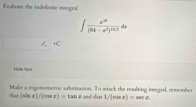 Evaluate the indefnite integral
∈t frac x^(10)(64-x^2)^13/2dx
+C
Hide hint
Make a trigonometric substitution. To attack the resulting integral, remember
that (sin x)/(cos x)=tan x and that 1/(cos x)=sec x.