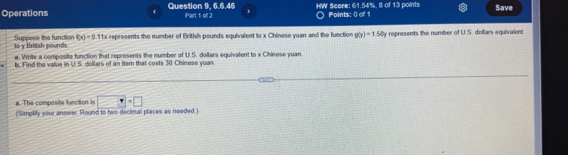 Question 9, 6.6.46 HW Score: 61.54%, 8 of 13 points 
Operations Part 1 of 2 Points: 0 of 1 Save 
Suppose the function f(x)=0. 11x represents the number of British pounds equivalent to x Chinese yuan and the function g(y)=1.58y
to y British pounds represents the number of U.S. dollars equivalent 
a. Write a composite function that represents the number of U.S. dollars equivalent to x Chinese yuan. 
b, Find the value in U.S. dollars of an item that costs 30 Chinese yuan. 
a. The composite function is □ =□
(Simplify your answer Round to two decimal places as needed.)