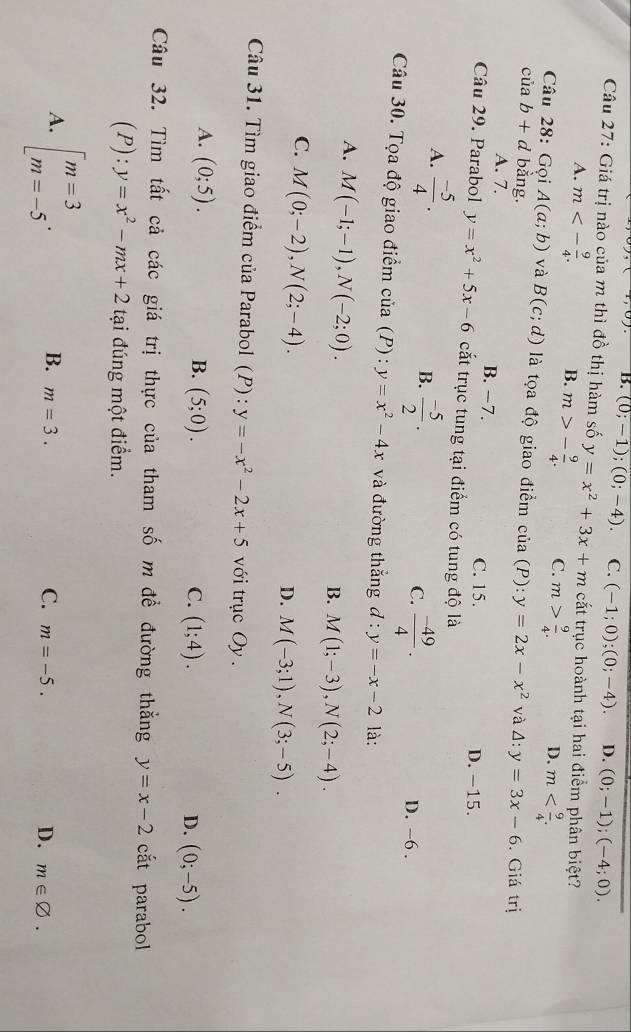 B. (0;-1);(0;-4). C. (-1;0);(0;-4). D. (0;-1);(-4;0).
Câu 27: Giá trị nào của m thì đồ thị hàm số y=x^2+3x+m cắt trục hoành tại hai điểm phân biệt?
A. m<- 9/4 . B. m>- 9/4 . C. m> 9/4 .
D. m
Câu 28: Gọi A(a;b) và B(c;d) là tọa độ giao điểm của (P):
của b+d bằng. y=2x-x^2 và △ :y=3x-6. Giá trị
A. 7. B. −7. C. 15.
D. -15.
Câu 29. Parabol y=x^2+5x-6 cắt trục tung tại điểm có tung độ là
A.  (-5)/4 .
B.  (-5)/2 .  (-49)/4 .
C.
D. ~6 .
Câu 30. Tọa độ giao điểm của (P) : y=x^2-4x và đường thắng d:y=-x-2 là:
A. M(-1;-1),N(-2;0).
B. M(1;-3),N(2;-4).
C. M(0;-2),N(2;-4).
D. M(-3;1),N(3;-5).
Câu 31. Tìm giao điểm của Parabol (P) : y=-x^2-2x+5 với trục Oy .
A. (0;5). B. (5;0). (1;4).
C.
D. (0;-5).
Câu 32. Tìm tất cả các giá trị thực của tham số m để đường thẳng y=x-2 cắt parabol
(P): y=x^2-mx+2 tại đúng một điểm.
A. beginbmatrix m=3 m=-5endarray. .
B. m=3.
C. m=-5.
D. m∈ varnothing .