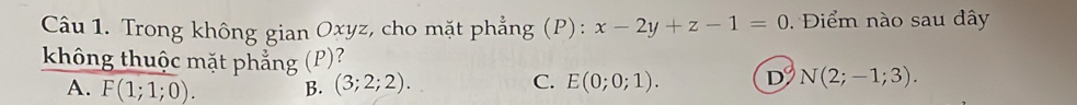 Trong không gian Oxyz, cho mặt phẳng (P): x-2y+z-1=0. Điểm nào sau đây
không thuộc mặt phẳng (P)?
A. F(1;1;0). B. (3;2;2).
C. E(0;0;1). D N(2;-1;3).