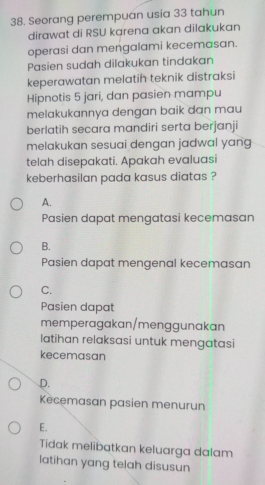 Seorang perempuan usia 33 tahun
dirawat di RSU karena akan dilakukan
operasi dan mengalami kecemasan.
Pasien sudah dilakukan tindakan
keperawatan melatih teknik distraksi
Hipnotis 5 jari, dan pasien mampu
melakukannya dengan baik dan mau
berlatih secara mandiri serta berjanji
melakukan sesuai dengan jadwal yang
telah disepakati. Apakah evaluasi
keberhasilan pada kasus diatas ?
A.
Pasien dapat mengatasi kecemasan
B.
Pasien dapat mengenal kecemasan
C.
Pasien dapat
memperagakan/menggunakan
latihan relaksasi untuk mengatasi
kecemasan
D.
Kecemasan pasien menurun
E.
Tidak melibatkan keluarga dalam
latihan yang telah disusun