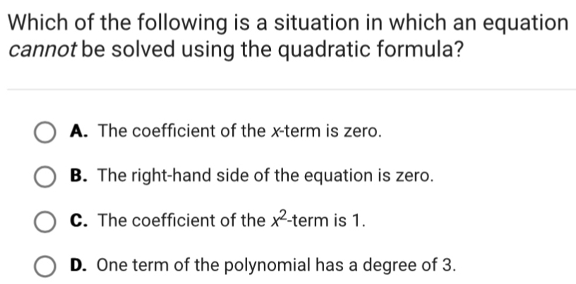 Which of the following is a situation in which an equation
cannot be solved using the quadratic formula?
A. The coefficient of the x -term is zero.
B. The right-hand side of the equation is zero.
C. The coefficient of the x^2 -term is 1.
D. One term of the polynomial has a degree of 3.