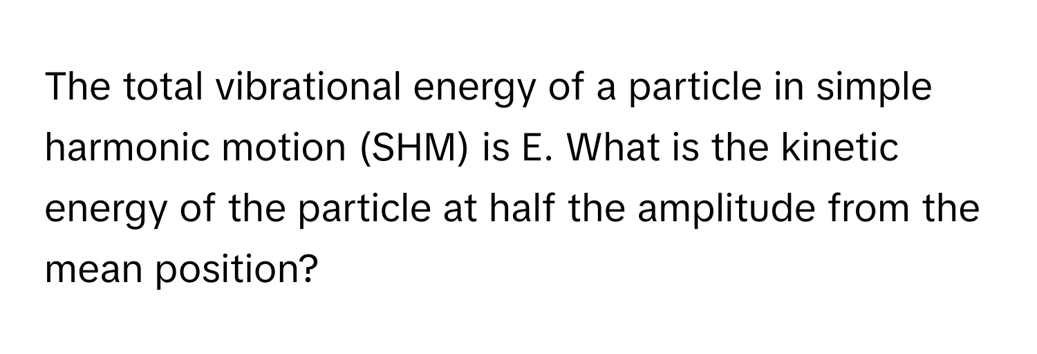 The total vibrational energy of a particle in simple harmonic motion (SHM) is E. What is the kinetic energy of the particle at half the amplitude from the mean position?