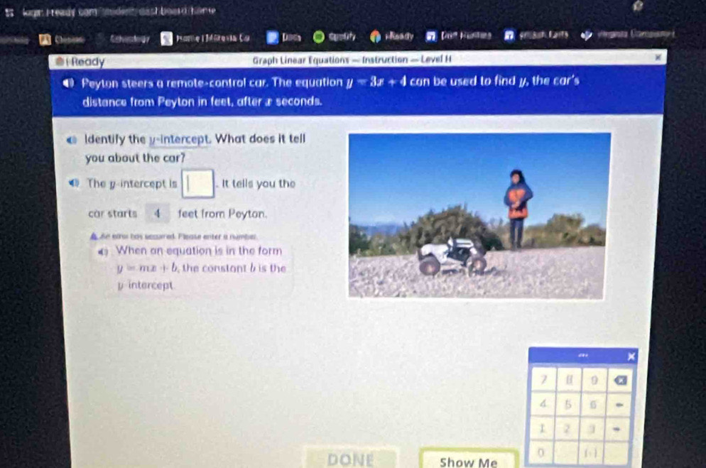 logn Fready com aden aa ch boas d hom e 
Schesdogy noma Mórevia Lo Us elty i Ready Dos Huntns Cana Camssn 
@i Ready Graph Linear Equations — Instruction — Level H 
● Peyton steers a remote-control car. The equation y<3x+4 can be used to find y, the £ar' 
distance from Peyton in feet, after æ seconds. 
ldentify the y-intercept. What does it tell 
you about the car? 
The y-intercept is □. It tells you the 
car starts 4 feet from Peyton. 
An eao has sesared: Flease enter a number. 
4 When an equation is in the form
y=mx+b , the constant b is the
y intercept
a ×
7 H
4 5 6
2
0
DONE Show Me