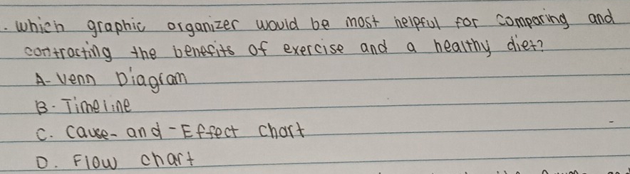 which graphic organizer would be most helpful for comparing and
contracting the benefits of exercise and a healthy diet?
A- venn Diagiam
B. Timeiine
C. cause- and- Effect chart
D. Flow chart