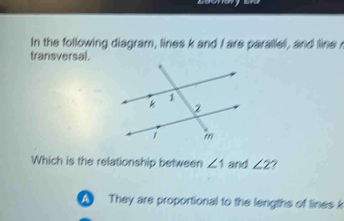 In the following diagram, lines k and I are parallel, and line 
transversal.
Which is the relationship between ∠ 1 and ∠ 2
A They are proportional to the lengths of lines k