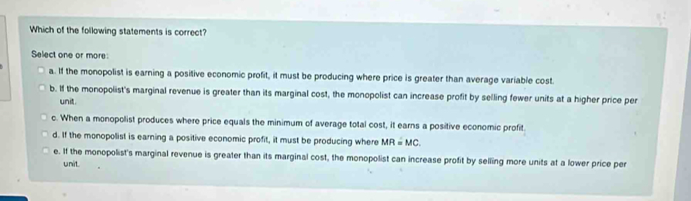 Which of the following statements is correct?
Select one or more:
a. If the monopolist is earning a positive economic profit, it must be producing where price is greater than average variable cost.
b. If the monopolist's marginal revenue is greater than its marginal cost, the monopolist can increase profit by selling fewer units at a higher price per
unit.
c. When a monopolist produces where price equals the minimum of average total cost, it earns a positive economic profit.
d. If the monopolist is earning a positive economic profit, it must be producing where MR=MC.
e. If the monopolist's marginal revenue is greater than its marginal cost, the monopolist can increase profit by selling more units at a lower price per
unit.