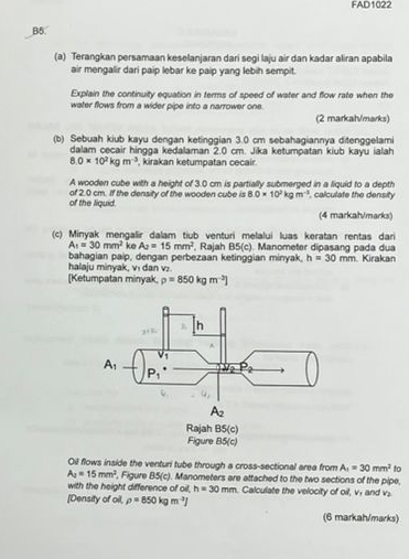 FAD1022
B5.
(a) Terangkan persamaan keselanjaran dari segi laju air dan kadar aliran apabila
air mengalir dari paip lebar ke paip yang lebih sempit.
Explain the continuity equation in terms of speed of water and flow rate when the
water flows from a wider pipe into a narrower one.
(2 markah/marks)
(b) Sebuah kiub kayu dengan ketinggian 3.0 cm sebahagiannya ditenggelami
dalam cecair hingga kedalaman 2.0 cm. Jika ketumpatan kiub kayu ialah
8.0* 10^2kgm^(-3) , kirakan ketumpatan cecair.
A wooden cube with a height of 3.0 cm is partially submerged in a liquid to a depth
of the liquid of 2.0 cm. If the density of the wooden cube is 8.0* 10^2kgm^(-3) , calculate the density
(4 markah/marks)
(c) Minyak mengalir dalam tiub venturi melalui luas keratan rentas dari
A_1=30mm^2 ke A_2=15mm^2
bahagian paip, dengan perbezaan ketinggian minyak, , Rajah B5(c) Manometer dipasang pada dua . Kirakan
h=30mm
halaju minyak, v₁ dan v:
[Ketumpatan minyak rho =850kgm^(-2)]
Oil flows inside the venturi tube through a cross-sectional area from A_1=30mm^2 to
A_2=15mm^2 , Figure 85(c). Manometers are attached to the two sections of the pipe,
with the height difference of oil, h=30mm. Calculate the velocity of oil, v. and v_2
[Density of oil. rho =850kgm^(-3)]
(6 markah/marks)