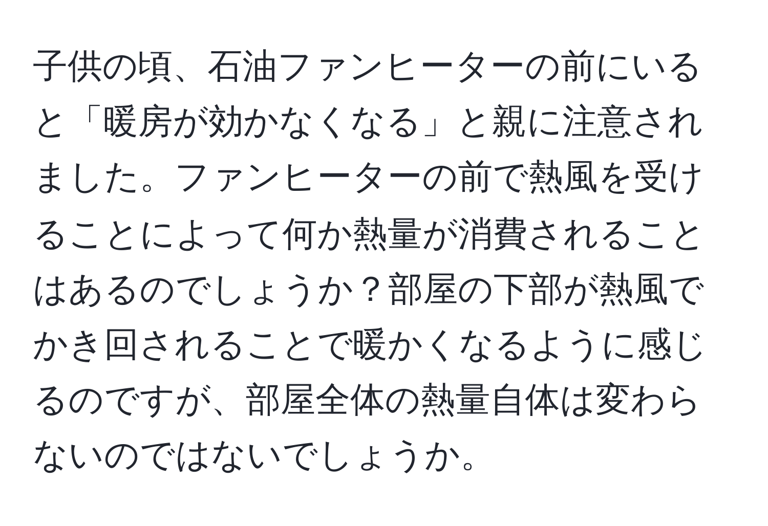 子供の頃、石油ファンヒーターの前にいると「暖房が効かなくなる」と親に注意されました。ファンヒーターの前で熱風を受けることによって何か熱量が消費されることはあるのでしょうか？部屋の下部が熱風でかき回されることで暖かくなるように感じるのですが、部屋全体の熱量自体は変わらないのではないでしょうか。