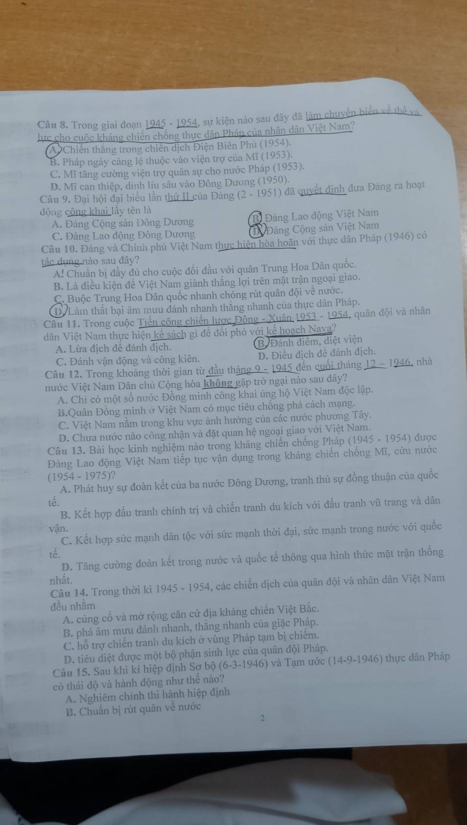 Trong giai đoạn 1945 - 1954, sự kiện nào sau đây đã làm chuyển biển về thế và
lực cho cuộc kháng chiến chống thực dân Pháp của nhân dân Việt Nam?
A Chiến thắng trong chiên dịch Điện Biên Phủ (1954).
B. Pháp ngày cảng lệ thuộc vào viện trợ của Mĩ (1953).
C. Mĩ tăng cường viện trợ quân sự cho nước Pháp (1953).
D. Mĩ can thiệp, dính líu sâu vào Đông Dương (1950).
Câu 9. Đại hội đại biểu lần thứ II của Đảng  (2 - 1951) đã quyết định đưa Đảng ra hoạt
động công khai lấy tên là
A. Đảng Cộng sản Đông Dương Bi Đảng Lao động Việt Nam
C. Đảng Lao động Đông Dương Đảng Cộng sản Việt Nam
Câu 10. Đảng và Chính phủ Việt Nam thực hiện hòa hoãn với thực dân Pháp (1946) có
tác dụng nào sau đây?
A! Chuẩn bị đầy đủ cho cuộc đối đầu với quân Trung Hoa Dân quốc.
B. Là điều kiện đề Việt Nam giành thắng lợi trên mặt trận ngoại giao.
C. Buộc Trung Hoa Dân quốc nhanh chóng rút quân đội về nước.
Dể Làm thất bại âm mưu đánh nhanh thắng nhanh của thực dân Pháp.
Câu 11. Trong cuộc Tiến công chiến lược Đông - Xuân 1953 - 1954, quân đội và nhân
dân Việt Nam thực hiện kế sách gì để đổi phó với kế hoạch Nava?
A. Lừa địch để đánh địch. B. Đánh điểm, diệt viện
C. Đánh vận động và công kiên. D. Điều địch đề đánh địch.
Câu 12. Trong khoảng thời gian từ đầu tháng 9 - 1945 đến cuối tháng 12 - 1946, nhà
nước Việt Nam Dân chủ Cộng hòa không gặp trở ngại nào sau đây?
A. Chỉ có một số nước Đồng minh công khai ủng hộ Việt Nam độc lập.
B.Quân Đồng minh ở Việt Nam có mục tiêu chống phá cách mạng.
C. Việt Nam nằm trong khu vực ảnh hưởng của các nước phương Tây.
D. Chưa nước nào công nhận và đặt quan hệ ngoại giao với Việt Nam.
Câu 13. Bài học kinh nghiệm nào trong kháng chiến chống Pháp (1945 - 1954) được
Đảng Lao động Việt Nam tiếp tục vận dụng trong kháng chiến chống Mĩ, cứu nước
(1954 - 1975)?
A. Phát huy sự đoàn kết của ba nước Đông Dương, tranh thủ sự đồng thuận của quốc
tế.
B. Kết hợp đấu tranh chính trị và chiến tranh du kích với đấu tranh vũ trang và dân
vận.
C. Kết hợp sức mạnh dân tộc với sức mạnh thời đại, sức mạnh trong nước với quốc
tế.
D. Tăng cường đoàn kết trong nước và quốc tế thông qua hình thức mặt trận thống
nhất.
Câu 14. Trong thời kì 1945 - 1954, các chiến dịch của quân đội và nhân dân Việt Nam
đều nhằm
A. củng cố và mở rộng căn cứ địa kháng chiến Việt Bắc.
B. phá âm mưu đánh nhanh, thăng nhanh của giặc Pháp.
C. hỗ trợ chiến tranh du kích ở vùng Pháp tạm bị chiếm.
D. tiêu diệt được một bộ phận sinh lực của quân đội Pháp.
Câu 15. Sau khi kí hiệp định Sơ bộ (6-3-1946) và Tạm ước (14-9-1946) thực dân Pháp
có thái độ và hành động như thế nào?
A. Nghiêm chỉnh thi hành hiệp định
B. Chuẩn bị rút quân về nước
2