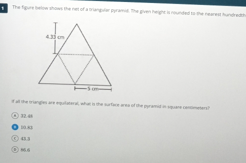 The figure below shows the net of a triangular pyramid. The given height is rounded to the nearest hundredth
If all the triangles are equilateral, what is the surface area of the pyramid in square centimeters?
A 32.48
10.83
C) 43.3
D) 86.6