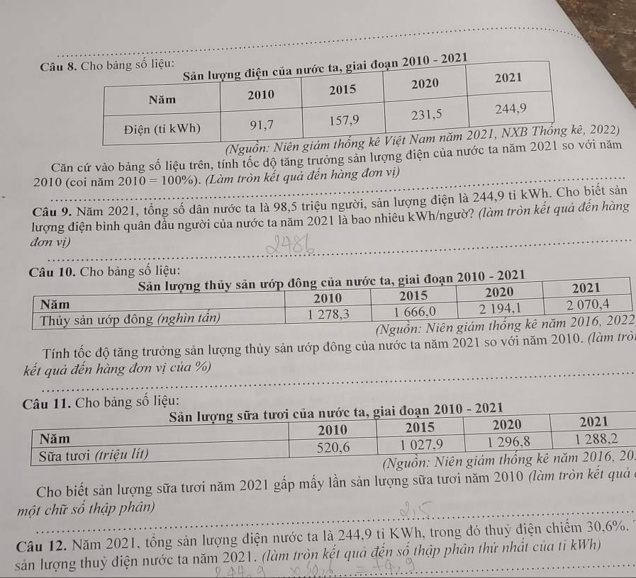 Câu 
2022) 
_ 
Căn cứ vào bảng số liệu trên, tính tốc độ tăng trưởng sản lượng điện của nước tai năm 
2010 (coi năm 2010=100% ). (Làm tròn kết quả đến hàng đơn vị) 
Câu 9. Năm 2021, tổng số dân nước ta là 98, 5 triệu người, sản lượng điện là 244, 9 tỉ kWh. Cho biết sản 
lượng điện bình quân đầu người của nước ta năm 2021 là bao nhiêu kWh/ngườ? (làm tròn kết quả đến hàng 
đơn vị) 
Cho bảng số liệu: 
2 
Tính tốc độ tăng trưởng sản lượng thủy sản ướp đông của nước ta năm 2021 so với năm 2010. (làm trò 
kết quả đến hàng đơn vị của %) 
_ 
_ 
Câu 11. Cho bảng số liệu: 
. 
Cho biết sản lượng sữa tươi năm 2021 gấp mấy lần sản lượng sữa tươi năm 2010 (làm tròn kết quả 
một chữ số thập phân) 
Câu 12. Năm 2021, tổng sản lượng điện nước ta là 244, 9 tị KWh, trong đó thuỷ điện chiếm 30, 6%. 
sản lượng thuỷ điện nước ta năm 2021. (làm tròn kết quả đến số thập phân thứ nhất của tỉ kWh)