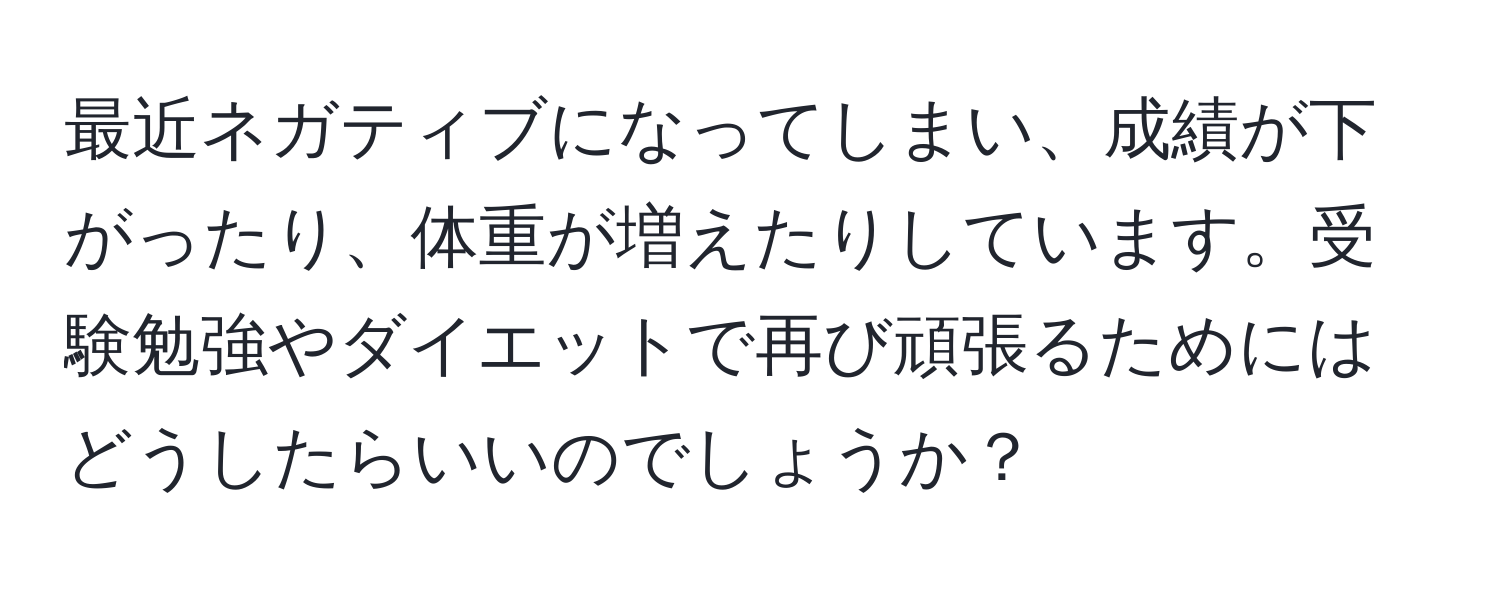 最近ネガティブになってしまい、成績が下がったり、体重が増えたりしています。受験勉強やダイエットで再び頑張るためにはどうしたらいいのでしょうか？