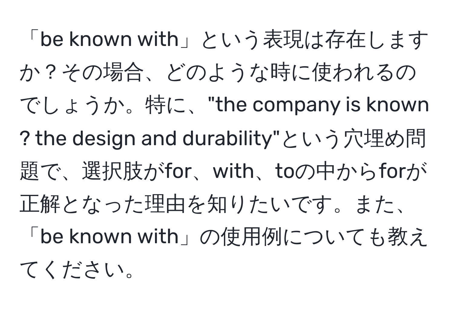 「be known with」という表現は存在しますか？その場合、どのような時に使われるのでしょうか。特に、"the company is known ? the design and durability"という穴埋め問題で、選択肢がfor、with、toの中からforが正解となった理由を知りたいです。また、「be known with」の使用例についても教えてください。