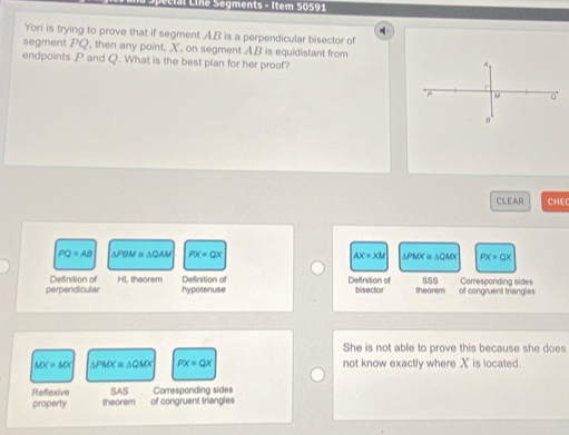 Line Segments - Item 50591
4
Yori is trying to prove that if segment A. B is a perpendicular bisector of
segment PQ , then any point, X, on segment AB is equidistant from
endpoints P and Q. What is the best plan for her proof?
CLEAR CHEC
PQ=AB △ PBM≌ △ QAM PX=QX AX=XM △ PMX≌ △ QMX PX=QX
Definition of HL theorem Definition of bisector theorem
perpendicular hypotenuse Definition of SSS of congruent triangles Corresponding sides
She is not able to prove this because she does
MX=MX △ PMX≌ △ QMX PX=QX not know exactly where X is located.
Refexive SAS Corresponding sides
property theorem of congruent triangles