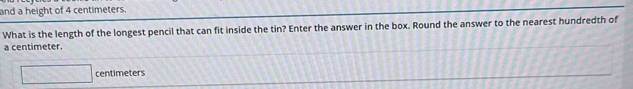 and a height of 4 centimeters. 
What is the length of the longest pencil that can fit inside the tin? Enter the answer in the box. Round the answer to the nearest hundredth of
a centimeter.
□ centimeters