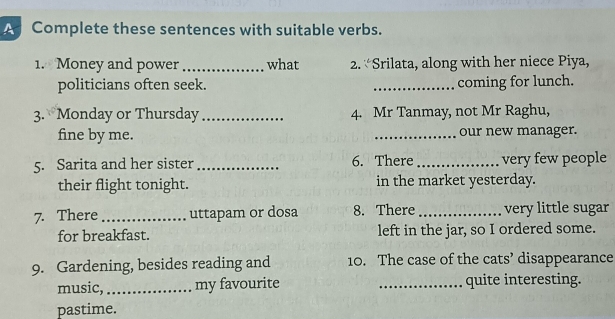 A Complete these sentences with suitable verbs. 
1. Money and power _what 2. “Srilata, along with her niece Piya, 
politicians often seek. _coming for lunch. 
3. Monday or Thursday _4. Mr Tanmay, not Mr Raghu, 
fine by me. _our new manager. 
5. Sarita and her sister _6. There _very few people 
their flight tonight. in the market yesterday. 
7. There _uttapam or dosa 8. There _very little sugar 
for breakfast. left in the jar, so I ordered some. 
9. Gardening, besides reading and 10. The case of the cats’ disappearance 
music, _my favourite _quite interesting. 
pastime.