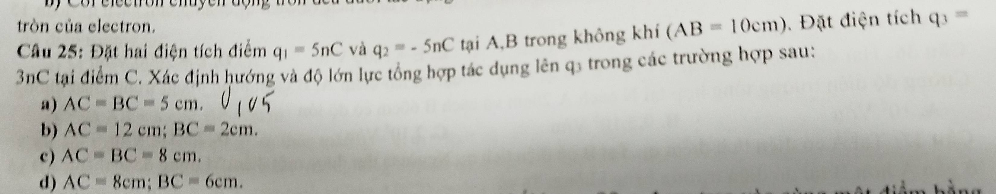 tròn của electron.
Câu 25: Đặt hai điện tích điểm q_1=5nC và q_2=-5nC tại A,B trong không khí (AB=10cm) Đặt điện tích q_3=
3nC tại điểm C. Xác định hướng và độ lớn lực tổng hợp tác dụng lên q3 trong các trường hợp sau:
a) AC=BC=5cm.
b) AC=12cm; BC=2cm.
c) AC=BC=8cm.
d) AC=8cm; BC=6cm.