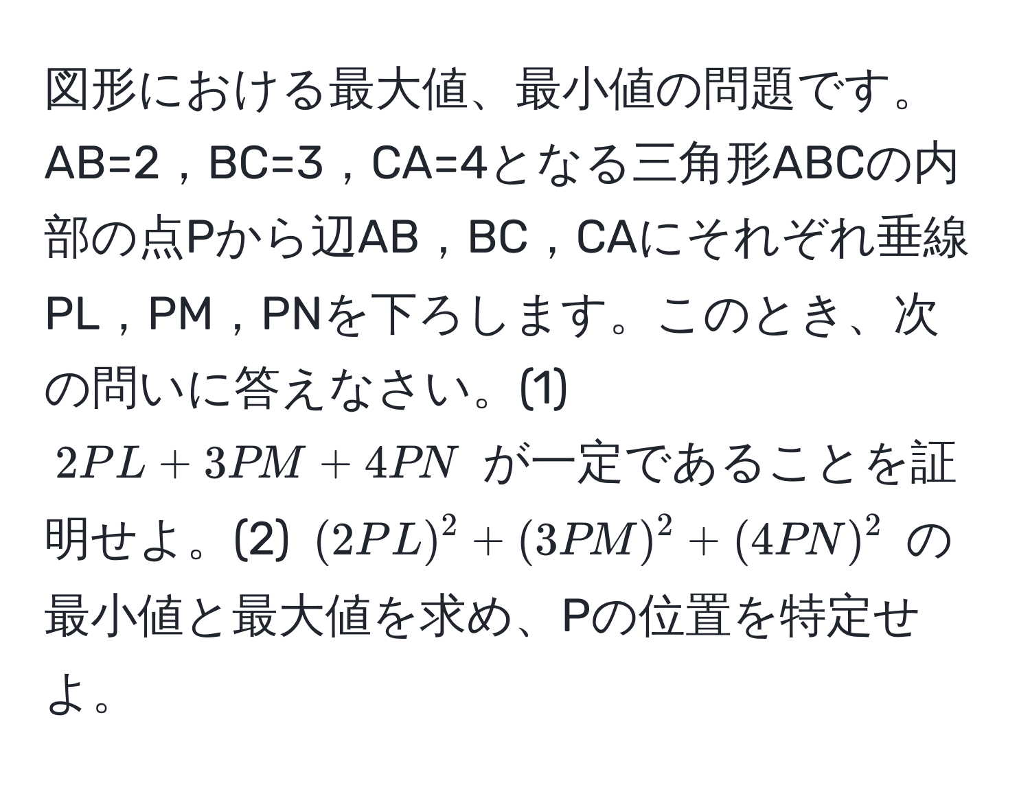 図形における最大値、最小値の問題です。AB=2，BC=3，CA=4となる三角形ABCの内部の点Pから辺AB，BC，CAにそれぞれ垂線PL，PM，PNを下ろします。このとき、次の問いに答えなさい。(1) $2PL+3PM+4PN$ が一定であることを証明せよ。(2) $(2PL)^2+(3PM)^2+(4PN)^2$ の最小値と最大値を求め、Pの位置を特定せよ。