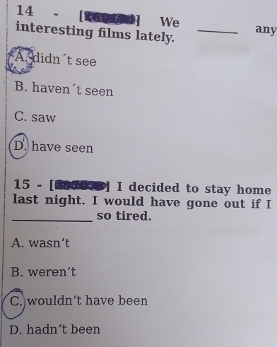 14 - [260ted] We any
interesting films lately._
A. didn't see
B. haven´t seen
C. saw
D. have seen
15 - [2de] I decided to stay home
last night. I would have gone out if I
_so tired.
A. wasn’t
B. weren’t
C. wouldn't have been
D. hadn’t been