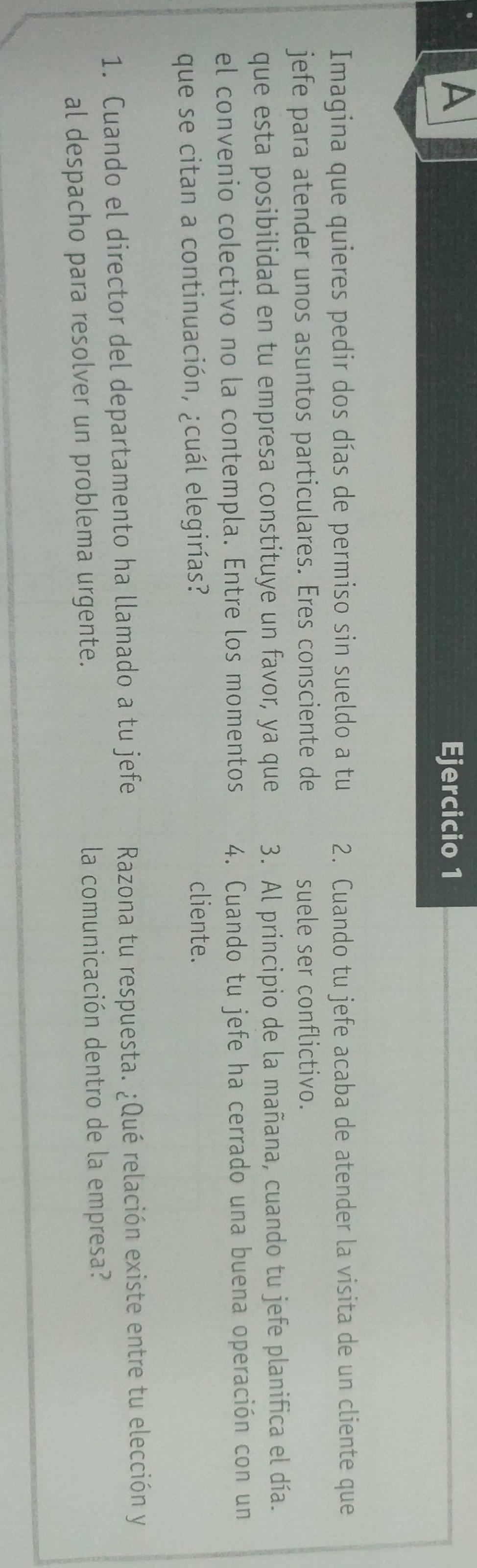 A Ejercicio 1 
Imagina que quieres pedir dos días de permiso sin sueldo a tu 2. Cuando tu jefe acaba de atender la visita de un cliente que 
jefe para atender unos asuntos particulares. Eres consciente de suele ser conflictivo. 
que esta posibilidad en tu empresa constituye un favor, ya que 3. Al principio de la mañana, cuando tu jefe planifica el día. 
el convenio colectivo no la contempla. Entre los momentos 4. Cuando tu jefe ha cerrado una buena operación con un 
que se citan a continuación, ¿cuál elegirías? 
cliente. 
1. Cuando el director del departamento ha llamado a tu jefe Razona tu respuesta. ¿Qué relación existe entre tu elección y 
al despacho para resolver un problema urgente. la comunicación dentro de la empresa?