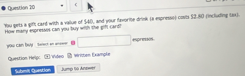 < 
You gets a gift card with a value of  $40, and your favorite drink (a espresso) costs $2.80 (including tax). 
How many espressos can you buy with the gift card? 
you can buy Select an answer □ espressos. 
Question Help: Video Written Example 
Submit Question Jump to Answer