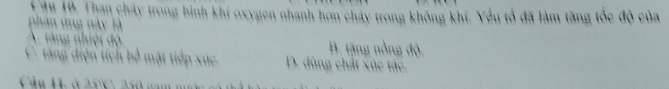 Căm 10. Than cháy trong bình khí oxygen nhanh hơn cháy trong không khí. Yều tổ đã làm tăng tốc độ của
phán ứng này là
A. tăng nhiệt độ B. tặng nồng độ
C. tăng diện tích bề mặt tiếp xúc. D. dùng chất xúc tác.
Câu H. ở 25°. 250 gam m