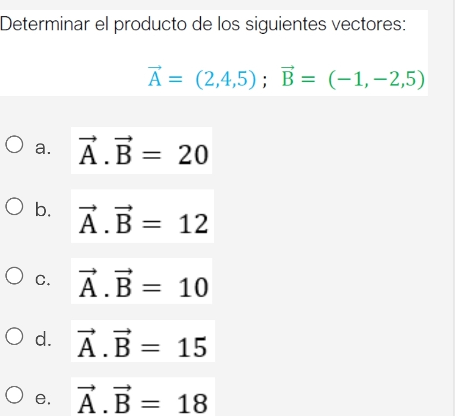 Determinar el producto de los siguientes vectores:
vector A=(2,4,5); vector B=(-1,-2,5)
a. vector A.vector B=20
b. vector A.vector B=12
C. vector A.vector B=10
d. vector A.vector B=15
e. vector A.vector B=18