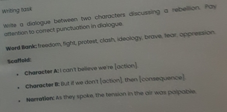 Writing task 
Write a dialogue between two characters discussing a rebellion. Pay 
attention to correct punctuation in dialogue. 
Werd Bank; freedom, fight, protest, clash, ideology, brave, fear, oppression. 
Scaffold: 
Character A: I can't believe we're [action]. 
Character B: But if we don't [action], then [consequence]. 
Narratlon: As they spoke, the tension in the air was palpable.