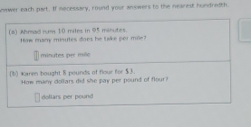 nswer each part. If necessary, round your answers to the nearest hundredth. 
(a) Ahmad runs 10 miles in 95 minutes. 
How many minutes does be take per mile?
minutes per mile
(1) Karen bought 8 pounds of flour for $3. 
How many dollars did she pay per pound of flour?
dollars per pound