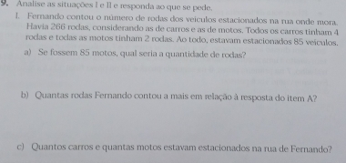 Analise as situações I e II e responda ao que se pede. 
1. Fernando contou o número de rodas dos veículos estacionados na rua onde mora. 
Havia 266 rodas, considerando as de carros e as de motos. Todos os carros tinham 4
rodas e todas as motos tinham 2 rodas. Ao todo, estavam estacionados 85 veículos. 
a) Se fossem 85 motos, qual seria a quantidade de rodas? 
b) Quantas rodas Fernando contou a mais em relação à resposta do item A? 
c) Quantos carros e quantas motos estavam estacionados na rua de Fernando?