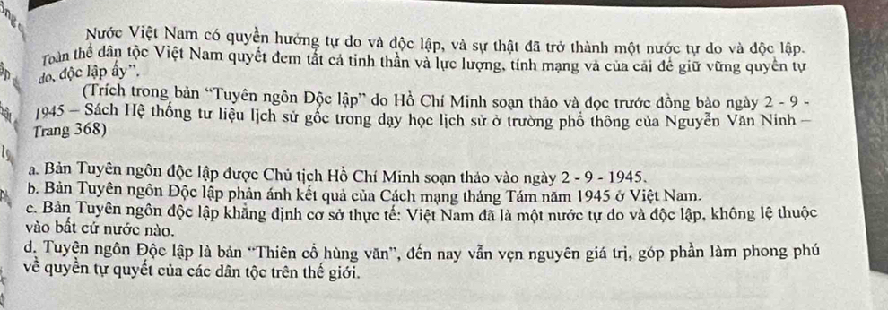 Nước Việt Nam có quyền hưởng tự do và độc lập, và sự thật đã trở thành một nước tự do và độc lập.
Toàn thể dân tộc Việt Nam quyết đem tắt cả tinh thần và lực lượng, tính mạng và của cải để giữ vững quyền tự
D do, độc lập ấy'.
(Trích trong bản “Tuyên ngôn Độc lập” do Hồ Chí Minh soạn thảo và đọc trước đồng bào ngày 2 - 9 -
Tột 1945 - Sách Hệ thống tư liệu lịch sử gốc trong dạy học lịch sử ở trường phố thông của Nguyễn Văn Ninh -
Trang 368)
a. Bản Tuyên ngôn độc lập được Chủ tịch Hồ Chí Minh soạn thảo vào ngày 2 - 9 - 1945.
b. Bản Tuyên ngôn Độc lập phản ánh kết quả của Cách mạng tháng Tám năm 1945 ở Việt Nam.
c. Bản Tuyên ngôn độc lập khẳng định cơ sở thực tế: Việt Nam đã là một nước tự do và độc lập, không lệ thuộc
vào bất cứ nước nào.
dị Tuyện ngôn Độc lập là bản “Thiên cổ hùng văn”, đến nay vẫn vẹn nguyên giá trị, góp phần làm phong phú
về quyền tự quyết của các dân tộc trên thế giới.