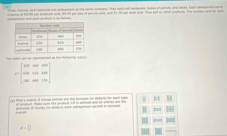 Omar, Ivanna, and Lashonda are salespeople at the same company. They each sell textbooks, boxes of pencils, and desks. Each salesperson earns 
a bonus of $0.80 per textbook sold, $0.50 per box of pencils sold, and $1.30 per desk sold. They sell no other products. The number sold for each 
salesperson and each product is as follows. 
The table can be represented as the following matrix.
A=beginbmatrix 410&460&450 630&610&640 540&490&530endbmatrix
(a) Find a matrix B whose entries are the bonuses (in dollars) for each type  □ /□  
of product. Make sure the product A B is defined and its entries are the 
amounts of money (in dollars) each salesperson earned in bonuses 
overall. [□□] 
[□□□]
B=□
Undefined