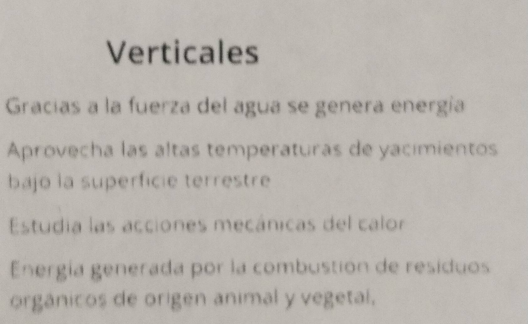 Verticales 
Gracías a la fuerza del agua se genera energía 
Aprovecha las altas temperaturas de yacimientos 
bajo la superficie terrestre 
Estudia las acciones mecánicas del calor 
Energía generada por la combustion de residuos 
orgánicos de origen ánimal y vegetal,