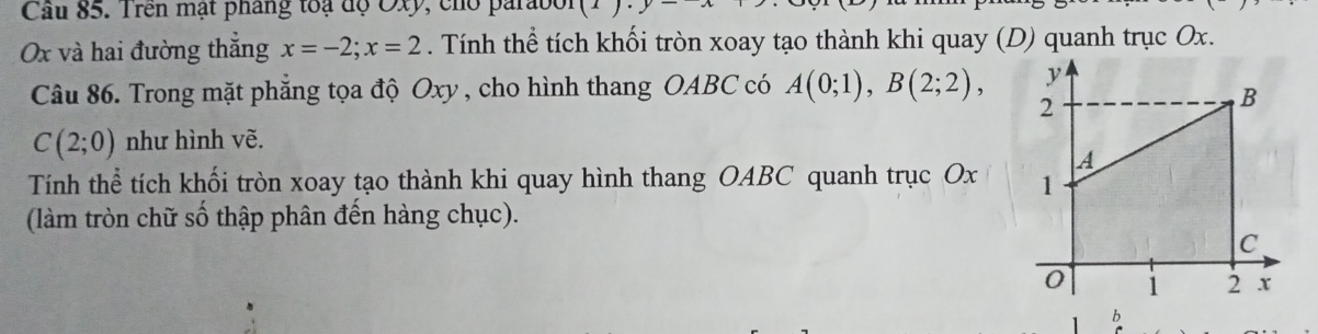 Cầu 85. Trên mạt phang toạ độ Oxy, cho parabol
Ox và hai đường thăng x=-2; x=2. Tính thể tích khối tròn xoay tạo thành khi quay (D) quanh trục Ox. 
Câu 86. Trong mặt phẳng tọa độ Oxy , cho hình thang OABC có A(0;1), B(2;2),
C(2;0) như hình vẽ. 
Tính thể tích khối tròn xoay tạo thành khi quay hình thang OABC quanh trục Ox
(làm tròn chữ số thập phân đến hàng chục). 
b