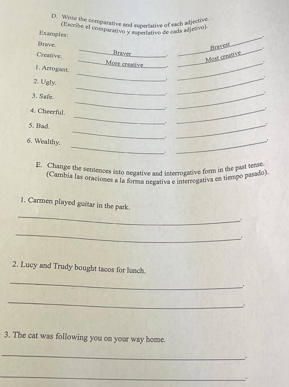 Write the comparative and superlative of each adjective. 
(Escribe el comparativo y superlativo de cada adjetivo). 
Examples: 
_. 
_ 
Brave. 
Braver 
. _Bravest_ 
Most creative . 
Creative. _More creative _._ 
. 
1. Arrogant. 
2. Ugly. 
_ 
. 
_ 
_. 
3. Safe. 
_ 
. 
_. 
_ 
. 
_. 
_ 
4. Cheerful. 
`. 
. 
5. Bad. __. 
_ 
6. Wealthy. 
`. 
_ 
E. Change the sentences into negative and interrogative form in the past tense. 
(Cambia las oraciones a la forma negativa e interrogativa en tiempo pasado). 
1. Carmen played guitar in the park. 
_ 
_ 
. 
2. Lucy and Trudy bought tacos for lunch. 
_ 
`. 
_ 
3. The cat was following you on your way home. 
_ 
`` 
_