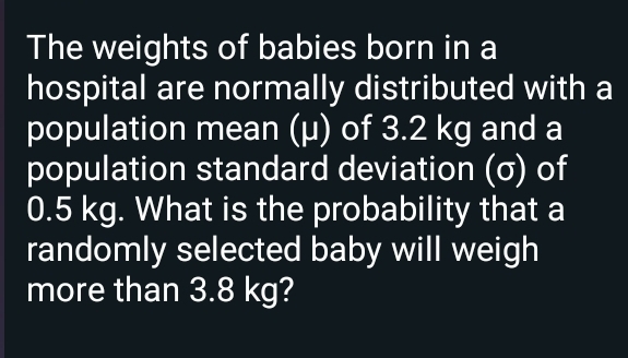 The weights of babies born in a 
hospital are normally distributed with a 
population mean (μ) of 3.2 kg and a 
population standard deviation (σ) of
0.5 kg. What is the probability that a 
randomly selected baby will weigh 
more than 3.8 kg?