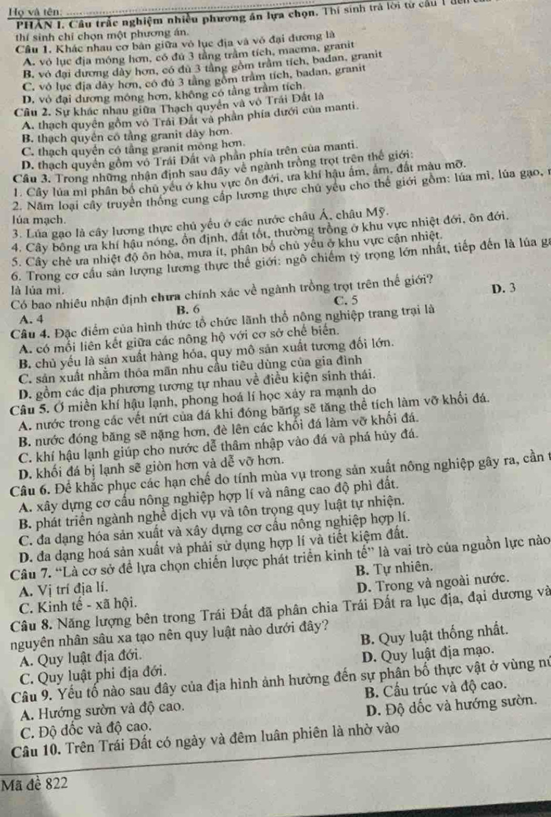 Họ và tên:  PHẢN 1. Câu trắc nghiệm nhiều phương án lựa chọn. Thí sinh trả lời từ cầu 1 đếi
thí sinh chỉ chọn một phương án.
Câu 1. Khác nhau cơ bản giữa vô lục địa và vỏ đại đương là
A. vỏ lục địa móng hơn, có đú 3 tầng trầm tích, maema, granit
B. vỏ đại đương dây hơn, có đù 3 tầng gồm trầm tích, badan, granit
C. vỏ lục địa dây hơn, có đú 3 tầng gồm trầm tích, badan, granit
D. vô đại dương móng hơn, không có tầng trầm tích
Cầu 2. Sự khác nhau giữa Thạch quyền và vô Trái Dất là
A. thạch quyên gồm vô Trái Đất và phần phía dưới của manti.
B. thạch quyền có tầng granit dày hơn.
C. thạch quyền có tầng granit mỏng hơn.
D. thạch quyển gồm vô Trái Đất và phần phía trên của manti.
Cầu 3. Trong những nhận định sau đây về ngành trồng trọt trên thế giới:
1. Cây lúa mì phân bố chủ yếu ở khu vực ôn đới, ưa khí hậu ấm, ấm, đất màu mỡ.
2. Năm loại cây truyền thống cung cấp lương thực chú yếu cho thể giới gồm: lúa mì, lúa gạo,1
lúa mạch.
3. Lúa gạo là cây lương thực chủ yều ở các nước châu Á, châu Mỹ.
4. Cây bông ưa khí hậu nóng, ôn định, đất tốt, thường trồng ở khu vực nhiệt đới, ôn đới.
S. Cây chè ưa nhiệt độ ôn hòa, mưa ít, phân bố chủ yếu ở khu vực cận nhiệt.
6. Trong cơ cầu sản lượng lương thực thế giới: ngô chiếm tỷ trọng lớn nhất, tiếp đến là lúa ga
là lúa mì.
Có bao nhiều nhận định chưa chính xác về ngành trồng trọt trên thế giới? D. 3
C. 5
B. 6
A. 4
Câu 4. Đặc điểm của hình thức tổ chức lãnh thổ nộng nghiệp trang trại là
A. có mối liên kết giữa các nông hộ với cơ sở chế biển.
B. chủ yếu là sản xuất hàng hóa, quy mô sản xuất tương đối lớn.
C. sản xuất nhằm thỏa mãn nhu cầu tiêu dùng của gia đình
D. gồm các địa phương tương tự nhau về điều kiện sinh thái.
Câu 5. Ở miền khí hậu lạnh, phong hoá lí học xảy ra mạnh do
A. nước trong các vết nứt của đá khi đóng băng sẽ tăng thể tích làm vỡ khối đá.
B. nước đóng băng sẽ nặng hơn, đè lên các khối đá làm vỡ khối đá.
C. khí hậu lạnh giúp cho nước dễ thâm nhập vào đá và phá hủy đá.
D. khối đá bị lạnh sẽ giòn hơn và dễ vỡ hơn.
Câu 6. Để khắc phục các hạn chế do tính mùa vụ trong sản xuất nông nghiệp gây ra, cần t
A. xây dựng cơ cấu nông nghiệp hợp lí và nâng cao độ phì đất.
B. phát triển ngành nghề dịch vụ và tôn trọng quy luật tự nhiện.
C. đa dạng hóa sản xuất và xây dựng cơ cầu nông nghiệp hợp lí.
D. đa dạng hoá sản xuất và phải sử dụng hợp lí và tiết kiệm đất.
Câu 7. “Là cơ sở để lựa chọn chiến lược phát triển kinh tế” là vai trò của nguồn lực nào
A. Vị trí địa lí. B. Tự nhiên.
D. Trong và ngoài nước.
C. Kinh tế - xã hội.
Câu 8. Năng lượng bên trong Trái Đất đã phân chia Trái Đất ra lục địa, đại dương và
nguyên nhân sâu xa tạo nên quy luật nào dưới đây?
A. Quy luật địa đới. B. Quy luật thống nhất.
C. Quy luật phi địa đới. D. Quy luật địa mạo.
Câu 9. Yếu tố nào sau đây của địa hình ảnh hưởng đến sự phân bố thực vật ở vùng nú
A. Hướng sườn và độ cao. B. Cầu trúc và độ cao.
C. Độ đốc và độ cao. D. Độ dốc và hướng sườn.
Câu 10. Trên Trái Đất có ngày và đêm luân phiên là nhờ vào
Mã đề 822