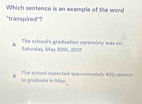 Which sentence is an example of the word
"transpired"?
A The school's graduation ceremòny was on
Saturday, May 20th, 2017.
B The school expected approximately 400 seniors
to graduate in May.