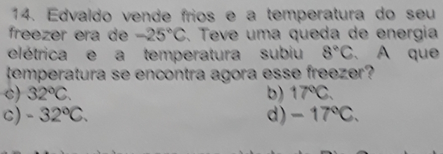 Edvaldo vende frios e a temperatura do seu
freezer era de -25°C. Teve uma queda de energia
elétrica e a temperatura subiu 8°C. A que
temperatura se encontra agora esse freezer?
c) 32°C. b) 17°C.
c) -32°C. d) - 17℃C.