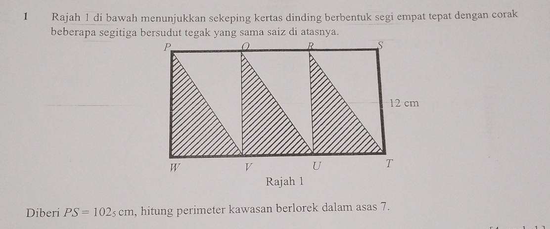 Rajah 1 di bawah menunjukkan sekeping kertas dinding berbentuk segi empat tepat dengan corak 
Rajah 1 
Diberi PS=102_5cm , hitung perimeter kawasan berlorek dalam asas 7.