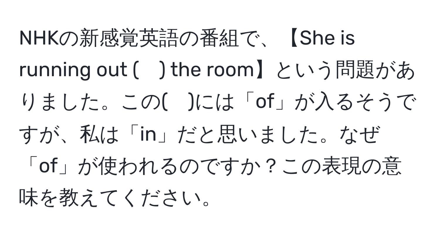 NHKの新感覚英語の番組で、【She is running out (　) the room】という問題がありました。この(　)には「of」が入るそうですが、私は「in」だと思いました。なぜ「of」が使われるのですか？この表現の意味を教えてください。