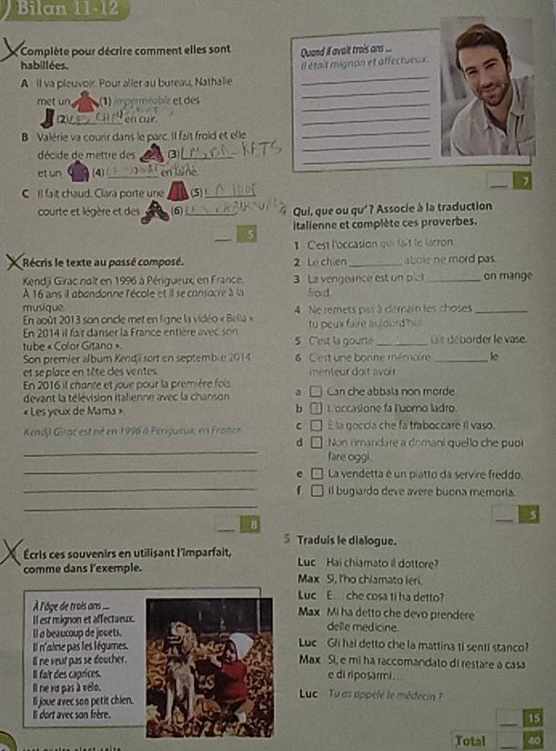 Bilan 11-12
;  Complète pour décrire comment elles sont  Quand if avait trois ans 
habillées.
_
A il va pleuvoi. Pour aller au bureau, Nathalie _Il était mignon et affectueux
met un ;(1) imperméable et des_
_
`` en cur .
_
B Valérie va courir dans le parc. Il fait froid et elle
_
décide de mettre des_
_
_
et un (4) _en laine
C I fait chaud. Clara porte une (5)_
courte et légère et des 6_ Qui, que ou qu' ? Associe à la traduction
italienne et complète ces proverbes.
_
5
1 Cest l'occasion qui fait le larron
Récris le texte au possé composé. 2 Le chien _abole ne mord pas.
Kendji Girac naît en 1996 à Périgueux, en France. 3 La vengeance est un plet _on mange
À 16 ans il abandonne l'école et il se consocre à la frod 
musique
En août 2013 son oncle met en ligne la vidéo « Bella » 4 Ne remets pas à dernain les choses_
En 2014 il fair danser la France entière avec son tu peux faire aujourd hu 
tube « Color Gitano » 5 C'est la gourte _it déborder le vase
Son premier album Kendj sor en septemble 2014 6 C'est une bonne mémoire _le
et se place en tête des ventes.  menteur doît avorr 
En 2016 il chante et joue pour la première fois Can che abbals non morde
devant la télévision italienne avec la chanson
« Les yeux de Mama » b L occasione fa luomo ladro.
E la goccia che fa traboccare il vaso.
_
Kendji Girac est né en 1996 à Périgueux, en France C Non rimandare a domani quello che puol
d   
_
fare oggi.
e La vendetta é un piatto da servire freddo.
_
Il bugiardo deve avere buona memoría.
_
_5
8
5 Traduis le dialogue.
Écris ces souvenirs en utilisant l'imparfait, Luc Hai chiamato il dottore
comme dans l'exemple. Max S, I'ho chlamato leri.
Luc E. che cosa ti ha detto?
À l'ôge de trois ans ..Max Mi ha detto che devo prendere
Il est mignon et affectueux.
delle medicine.
Il a beaucoup de jooets.Luc Gli hal detto che la mattina ti senti stanco?
Il n'aime pas les légumes.
ll ne veut pas se doucher.Max Si, e mi ha raccomandato di restare a casa
Il fait des caprices.e di riposarmi . 
Il ne vu pas à vélo.Luc  Lu as appelé le médecin  ?
ll joue avec son petit chien.
_
Il dort avec son frère.
15
Total_