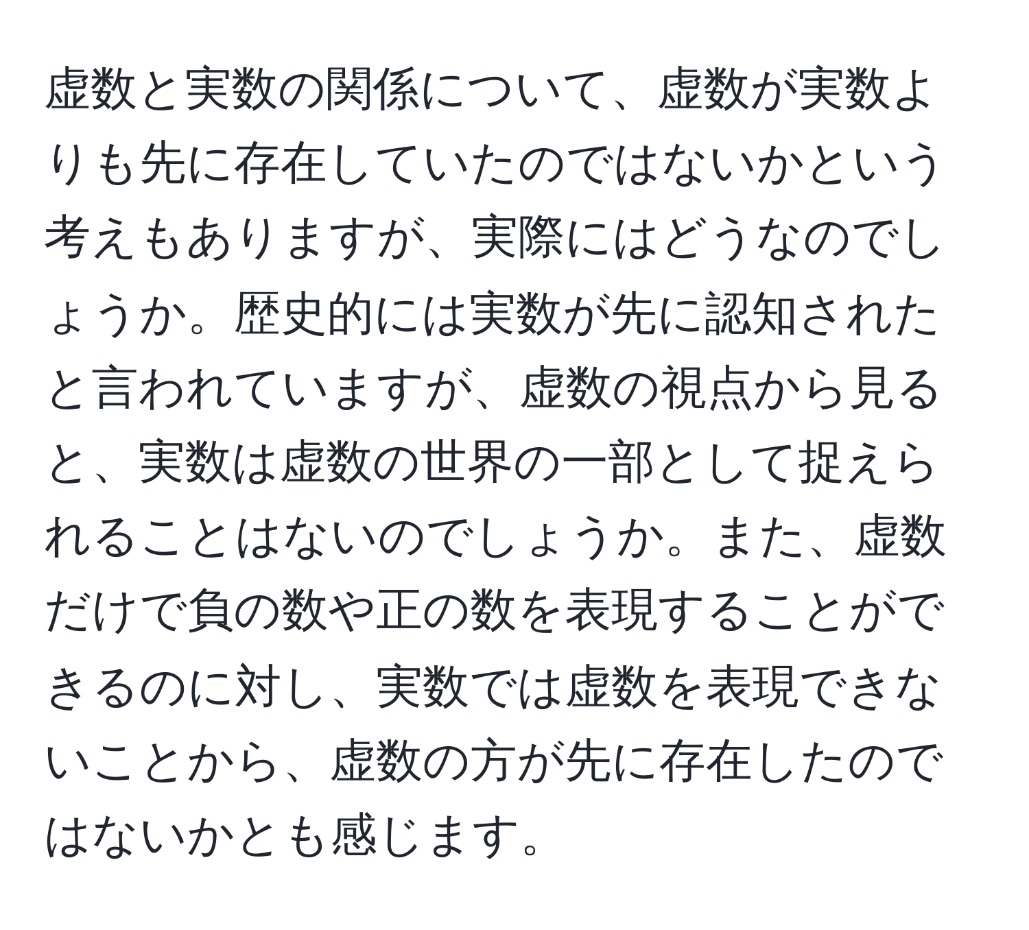 虚数と実数の関係について、虚数が実数よりも先に存在していたのではないかという考えもありますが、実際にはどうなのでしょうか。歴史的には実数が先に認知されたと言われていますが、虚数の視点から見ると、実数は虚数の世界の一部として捉えられることはないのでしょうか。また、虚数だけで負の数や正の数を表現することができるのに対し、実数では虚数を表現できないことから、虚数の方が先に存在したのではないかとも感じます。