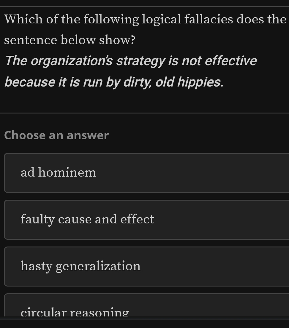 Which of the following logical fallacies does the
sentence below show?
The organization's strategy is not effective
because it is run by dirty, old hippies.
Choose an answer
ad hominem
faulty cause and effect
hasty generalization
circular reasoning